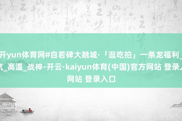 开yun体育网#自若碑大融城·「逛吃拍」一条龙福利_凉气_高温_战神-开云·kaiyun体育(中国)官方网站 登录入口