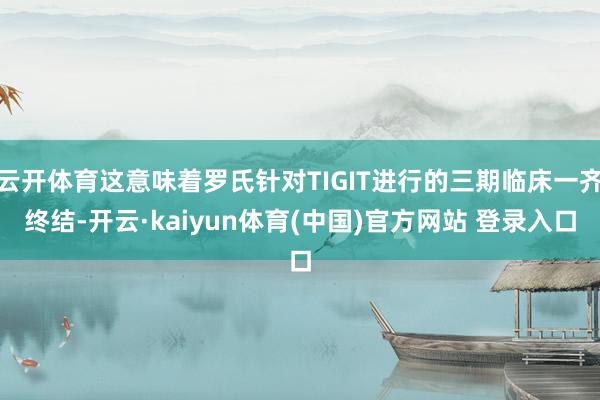 云开体育这意味着罗氏针对TIGIT进行的三期临床一齐终结-开云·kaiyun体育(中国)官方网站 登录入口