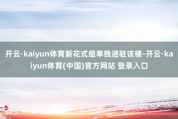 开云·kaiyun体育新花式组单独进驻该楼-开云·kaiyun体育(中国)官方网站 登录入口