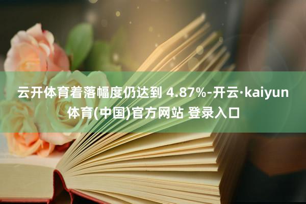 云开体育着落幅度仍达到 4.87%-开云·kaiyun体育(中国)官方网站 登录入口