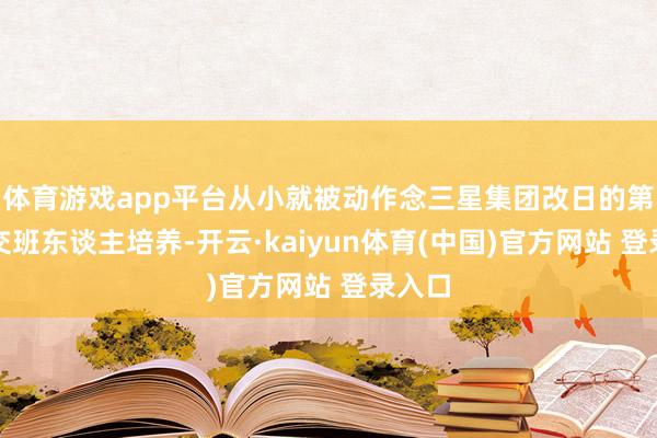 体育游戏app平台从小就被动作念三星集团改日的第四代交班东谈主培养-开云·kaiyun体育(中国)官方网站 登录入口