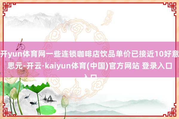 开yun体育网一些连锁咖啡店饮品单价已接近10好意思元-开云·kaiyun体育(中国)官方网站 登录入口