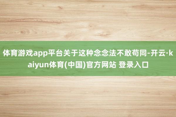 体育游戏app平台关于这种念念法不敢苟同-开云·kaiyun体育(中国)官方网站 登录入口