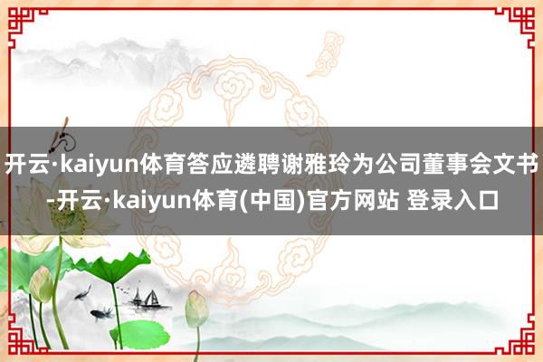 开云·kaiyun体育答应遴聘谢雅玲为公司董事会文书-开云·kaiyun体育(中国)官方网站 登录入口