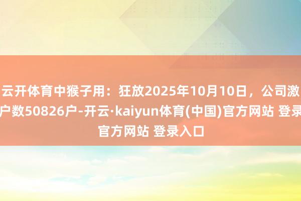 云开体育中猴子用:狂放2025年10月10日,公司激动总户数50826户-开云·kaiyun体育(中国)官方网站 登录入口