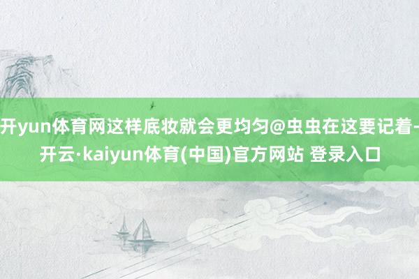 开yun体育网这样底妆就会更均匀@虫虫在这要记着-开云·kaiyun体育(中国)官方网站 登录入口