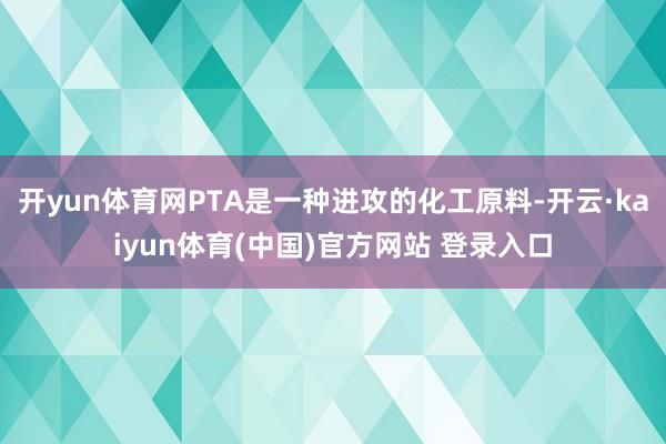 开yun体育网PTA是一种进攻的化工原料-开云·kaiyun体育(中国)官方网站 登录入口