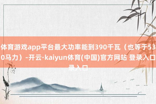 体育游戏app平台最大功率能到390千瓦(也等于530马力)-开云·kaiyun体育(中国)官方网站 登录入口