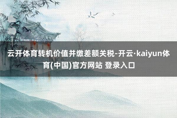 云开体育转机价值并缴差额关税-开云·kaiyun体育(中国)官方网站 登录入口