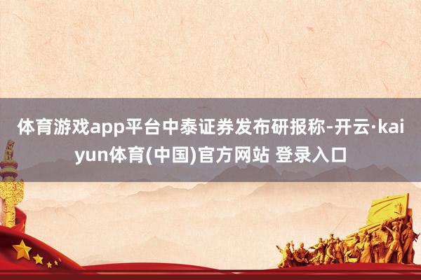 体育游戏app平台　　中泰证券发布研报称-开云·kaiyun体育(中国)官方网站 登录入口
