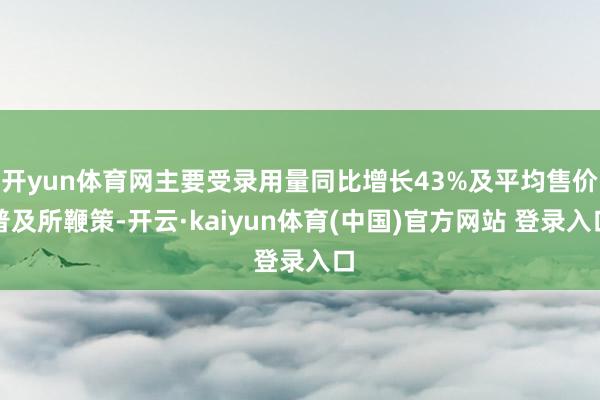 开yun体育网主要受录用量同比增长43%及平均售价普及所鞭策-开云·kaiyun体育(中国)官方网站 登录入口