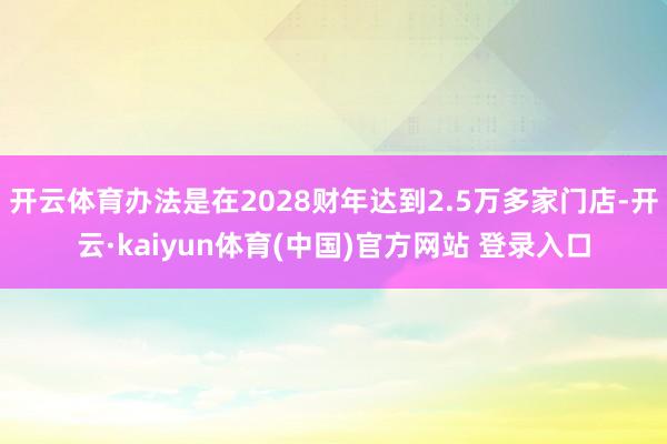 开云体育办法是在2028财年达到2.5万多家门店-开云·kaiyun体育(中国)官方网站 登录入口