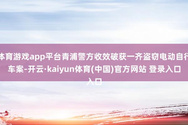 体育游戏app平台青浦警方收效破获一齐盗窃电动自行车案-开云·kaiyun体育(中国)官方网站 登录入口
