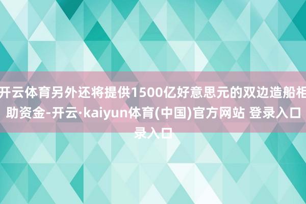 开云体育另外还将提供1500亿好意思元的双边造船相助资金-开云·kaiyun体育(中国)官方网站 登录入口