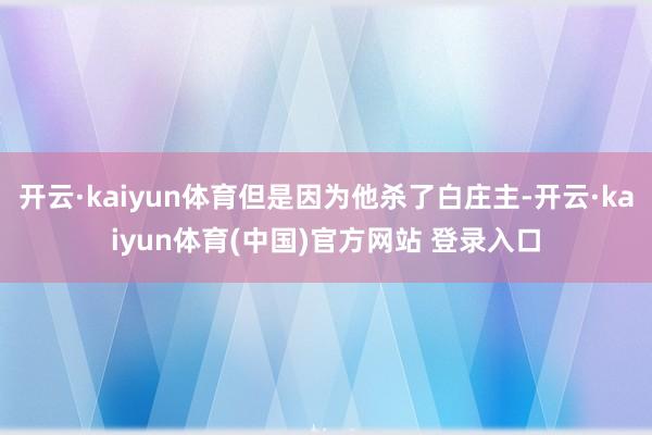 开云·kaiyun体育但是因为他杀了白庄主-开云·kaiyun体育(中国)官方网站 登录入口