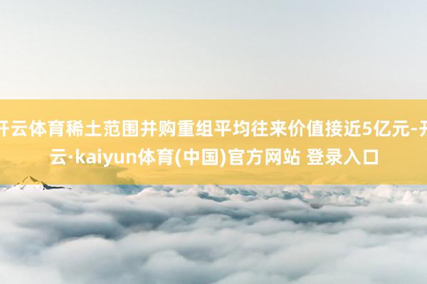 开云体育稀土范围并购重组平均往来价值接近5亿元-开云·kaiyun体育(中国)官方网站 登录入口