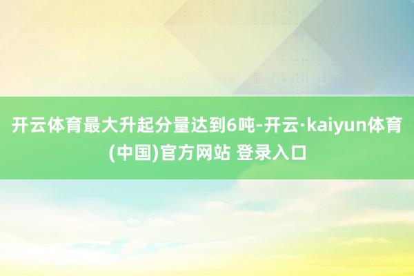开云体育最大升起分量达到6吨-开云·kaiyun体育(中国)官方网站 登录入口