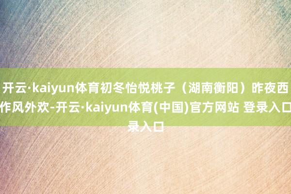 开云·kaiyun体育初冬怡悦桃子（湖南衡阳）昨夜西作风外欢-开云·kaiyun体育(中国)官方网站 登录入口