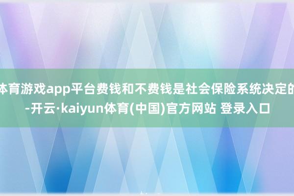 体育游戏app平台费钱和不费钱是社会保险系统决定的-开云·kaiyun体育(中国)官方网站 登录入口