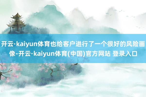 开云·kaiyun体育也给客户进行了一个很好的风险画像-开云·kaiyun体育(中国)官方网站 登录入口