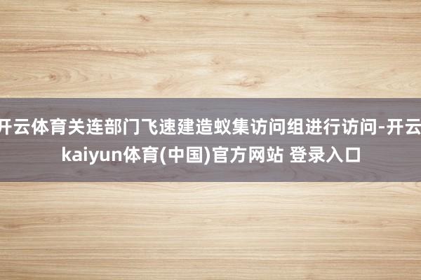 开云体育关连部门飞速建造蚁集访问组进行访问-开云·kaiyun体育(中国)官方网站 登录入口