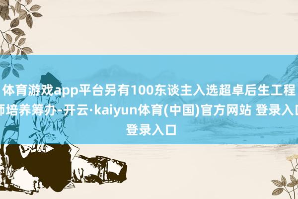 体育游戏app平台另有100东谈主入选超卓后生工程师培养筹办-开云·kaiyun体育(中国)官方网站 登录入口