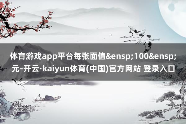 体育游戏app平台每张面值&ensp;100&ensp;元-开云·kaiyun体育(中国)官方网站 登录入口