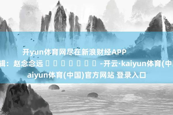 开yun体育网尽在新浪财经APP 连累剪辑:赵念念远 -开云·kaiyun体育(中国)官方网站 登录入口