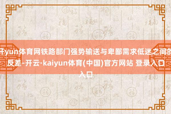开yun体育网铁路部门强势输送与卑鄙需求低迷之间的反差-开云·kaiyun体育(中国)官方网站 登录入口
