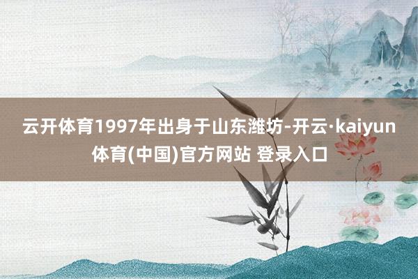 云开体育1997年出身于山东潍坊-开云·kaiyun体育(中国)官方网站 登录入口