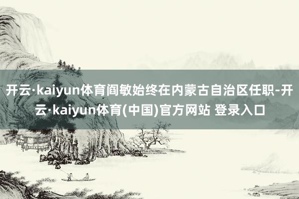 开云·kaiyun体育阎敏始终在内蒙古自治区任职-开云·kaiyun体育(中国)官方网站 登录入口
