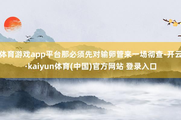 体育游戏app平台那必须先对输卵管来一场彻查-开云·kaiyun体育(中国)官方网站 登录入口