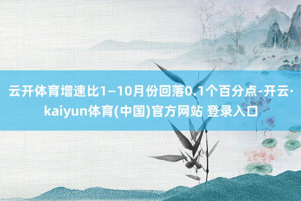 云开体育增速比1—10月份回落0.1个百分点-开云·kaiyun体育(中国)官方网站 登录入口