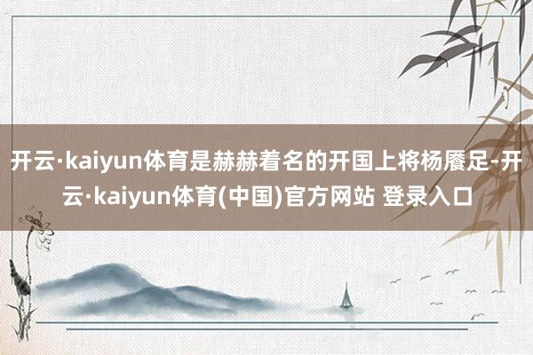 开云·kaiyun体育是赫赫着名的开国上将杨餍足-开云·kaiyun体育(中国)官方网站 登录入口