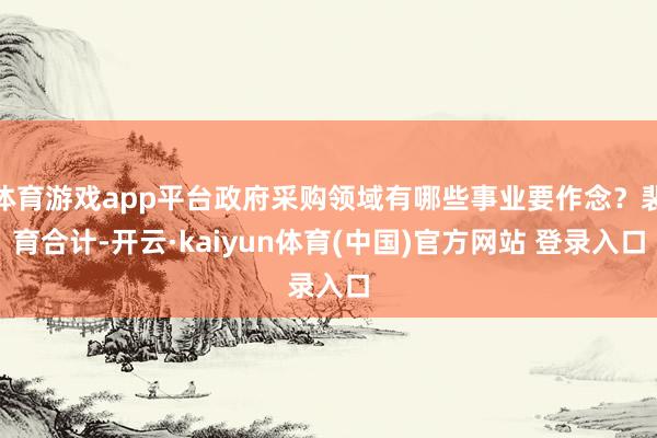 体育游戏app平台政府采购领域有哪些事业要作念？裴育合计-开云·kaiyun体育(中国)官方网站 登录入口
