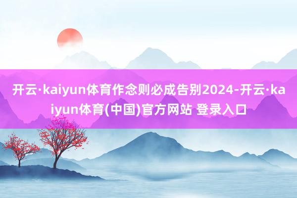 开云·kaiyun体育作念则必成告别2024-开云·kaiyun体育(中国)官方网站 登录入口