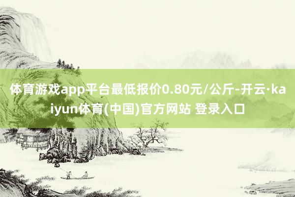 体育游戏app平台最低报价0.80元/公斤-开云·kaiyun体育(中国)官方网站 登录入口
