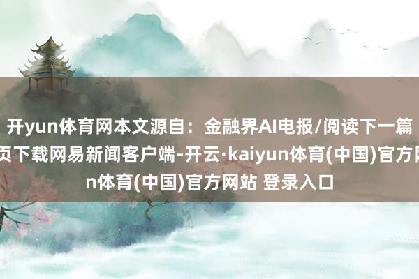 开yun体育网本文源自:金融界AI电报/阅读下一篇/复返网易首页下载网易新闻客户端-开云·kaiyun体育(中国)官方网站 登录入口