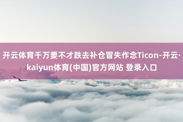 开云体育千万要不才跌去补仓冒失作念Ticon-开云·kaiyun体育(中国)官方网站 登录入口