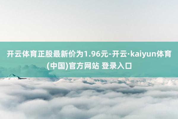开云体育正股最新价为1.96元-开云·kaiyun体育(中国)官方网站 登录入口