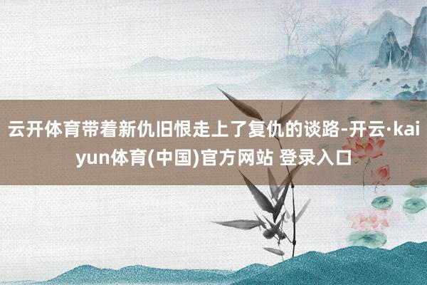 云开体育带着新仇旧恨走上了复仇的谈路-开云·kaiyun体育(中国)官方网站 登录入口