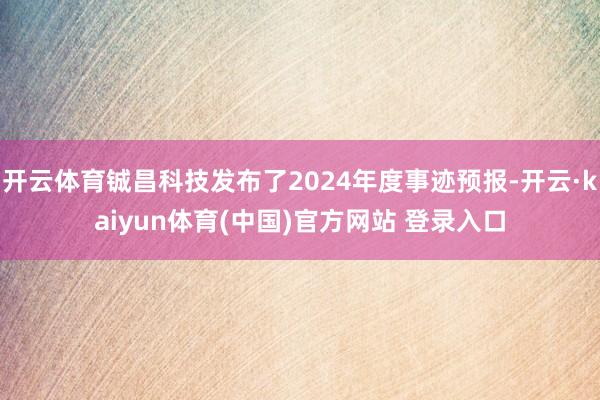 开云体育铖昌科技发布了2024年度事迹预报-开云·kaiyun体育(中国)官方网站 登录入口