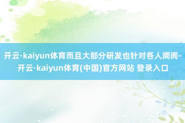 开云·kaiyun体育而且大部分研发也针对各人阛阓-开云·kaiyun体育(中国)官方网站 登录入口