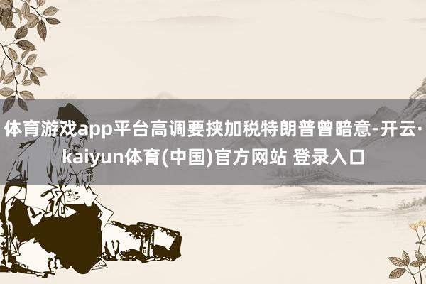 体育游戏app平台高调要挟加税特朗普曾暗意-开云·kaiyun体育(中国)官方网站 登录入口