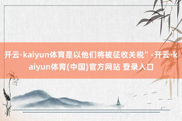 开云·kaiyun体育是以他们将被征收关税”-开云·kaiyun体育(中国)官方网站 登录入口