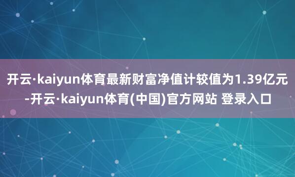 开云·kaiyun体育最新财富净值计较值为1.39亿元-开云·kaiyun体育(中国)官方网站 登录入口