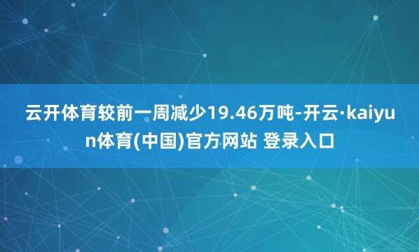 云开体育较前一周减少19.46万吨-开云·kaiyun体育(中国)官方网站 登录入口