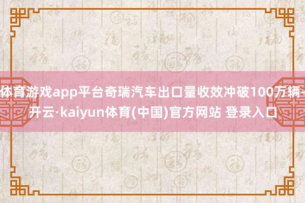 体育游戏app平台奇瑞汽车出口量收效冲破100万辆-开云·kaiyun体育(中国)官方网站 登录入口