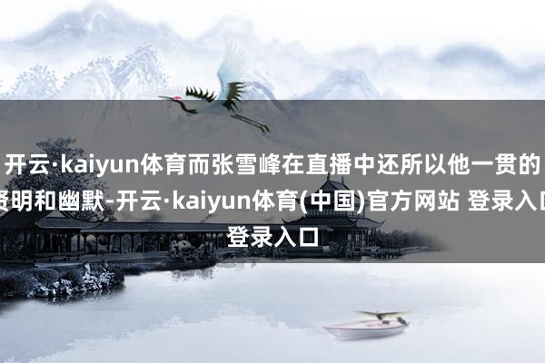 开云·kaiyun体育而张雪峰在直播中还所以他一贯的贤明和幽默-开云·kaiyun体育(中国)官方网站 登录入口