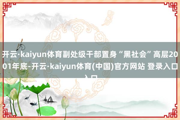 开云·kaiyun体育副处级干部置身“黑社会”高层2001年底-开云·kaiyun体育(中国)官方网站 登录入口